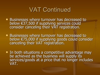 VAT Continued Businesses where turnover has decreased to below €37,500 if supplying services could consider canceling their VAT registration. Businesses where turnover has decreased to below €75,000 if supplying goods could consider canceling their VAT registration. In both situations a competitive advantage may be achieved as the business will supply its services/goods at a price that no longer includes VAT. 