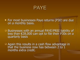 PAYE For most businesses Paye returns (P30) are due on a monthly basis. Businesses with an annual PAYE/PRSI liability of less than €28,000 can opt to file their P30s on a quarterly basis Again this results in a cash flow advantage in that the business now has between 2 to 1 months extra credit.  
