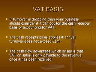 VAT BASIS If turnover is dropping then your business should consider if it can opt for the cash receipts basis of accounting for VAT. The cash receipts basis applies if annual turnover does not exceed €1M. The cash flow advantage which arises is that VAT on sales is only payable to the revenue once it has been received. 