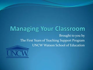 Managing Your Classroom Brought to you by  The First Years of Teaching Support Program UNCW Watson School of Education 
