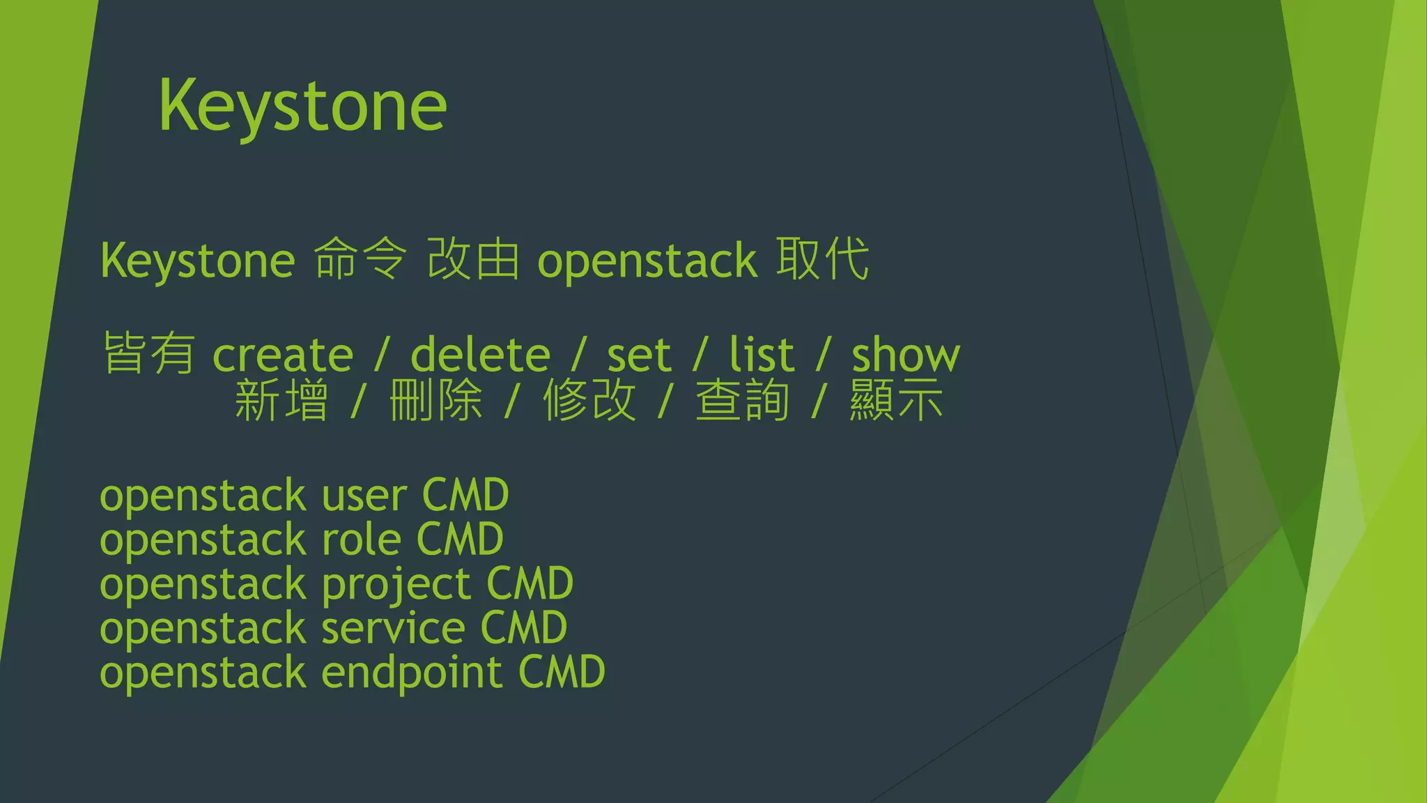 Keystone
Keystone 命令 改由 openstack 取代
皆有 create / delete / set / list / show
新增 / 刪除 / 修改 / 查詢 / 顯示
openstack user CMD
openstack role CMD
openstack project CMD
openstack service CMD
openstack endpoint CMD
 