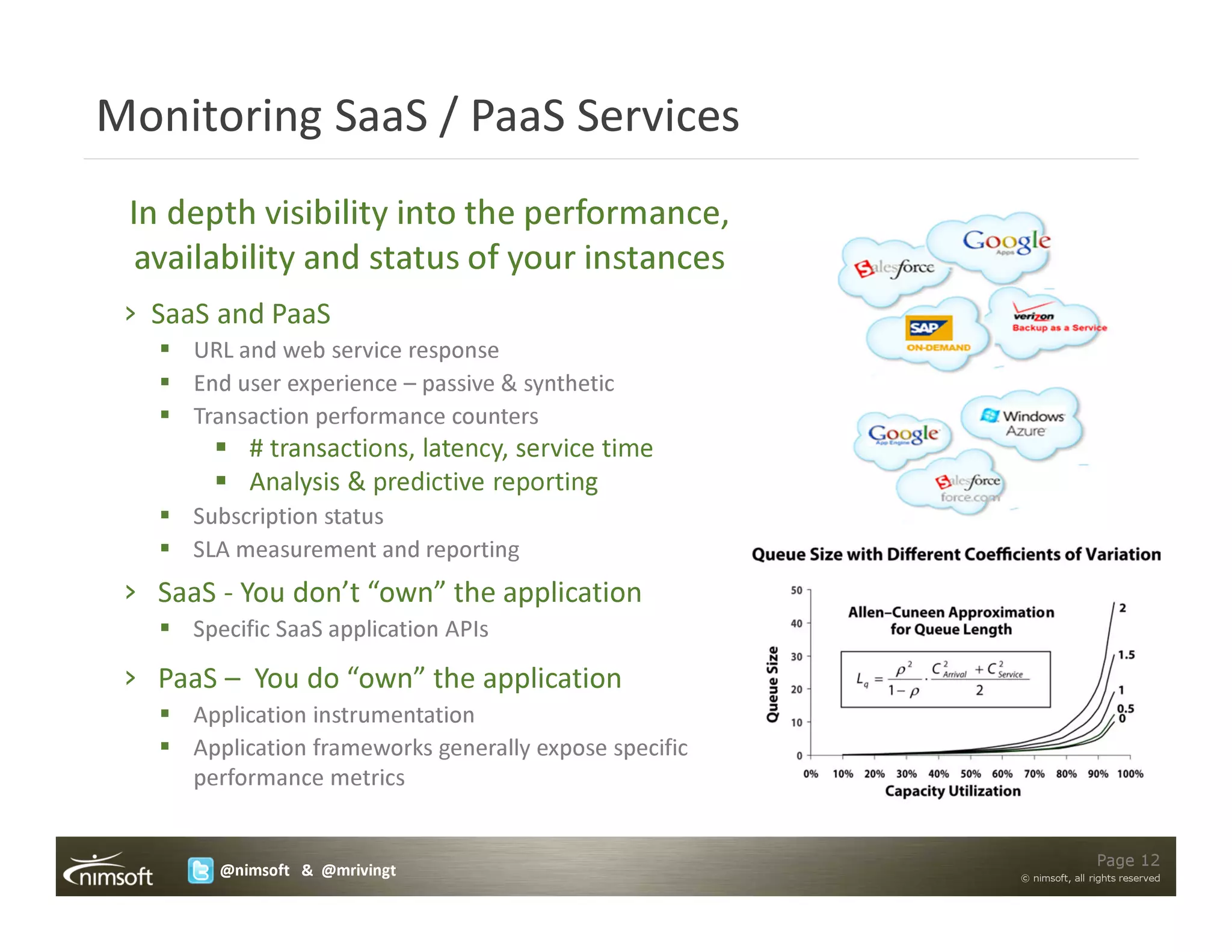 Monitoring SaaS / PaaS Services
 In depth visibility into the performance,
 availability and status of your instances
 › SaaS and PaaS
      URL and web service response
      End user experience – passive & synthetic
      Transaction performance counters
           # transactions, latency, service time
           Analysis & predictive reporting
      Subscription status
      SLA measurement and reporting
 › SaaS - You don’t “own” the application
      Specific SaaS application APIs

 › PaaS – You do “own” the application
      Application instrumentation
      Application frameworks generally expose specific
      performance metrics


                                                                         Page 12
        @nimsoft & @mrivingt                             © nimsoft, all rights reserved
 