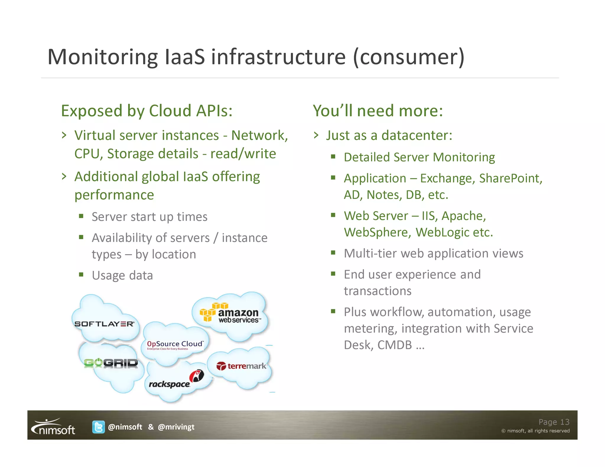 Monitoring IaaS infrastructure (consumer)

 Exposed by Cloud APIs:                    You’ll need more:
 › Virtual server instances - Network,     › Just as a datacenter:
   CPU, Storage details - read/write            Detailed Server Monitoring
 › Additional global IaaS offering              Application – Exchange, SharePoint,
   performance                                  AD, Notes, DB, etc.
      Server start up times                     Web Server – IIS, Apache,
      Availability of servers / instance        WebSphere, WebLogic etc.
      types – by location                       Multi-tier web application views
      Usage data                                End user experience and
                                                transactions
                                                Plus workflow, automation, usage
                                                metering, integration with Service
                                                Desk, CMDB …




                                                                                             Page 13
         @nimsoft & @mrivingt                                                © nimsoft, all rights reserved
 