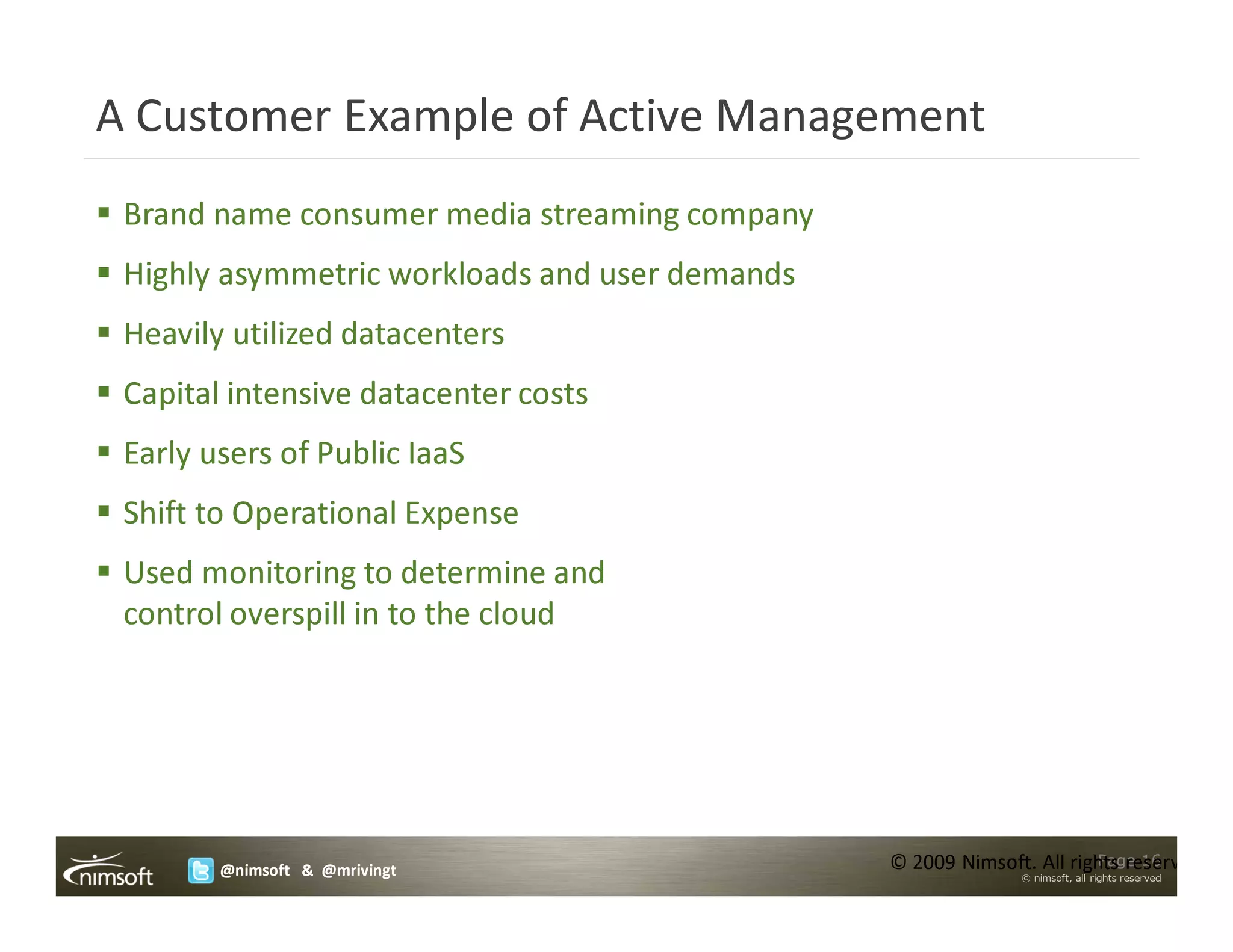 A Customer Example of Active Management
 Brand name consumer media streaming company
 Highly asymmetric workloads and user demands
 Heavily utilized datacenters
 Capital intensive datacenter costs
 Early users of Public IaaS
 Shift to Operational Expense
 Used monitoring to determine and
 control overspill in to the cloud




        @nimsoft & @mrivingt                    © 2009 Nimsoft. All rights reserved.
                                                                       Page 16
                                                              © nimsoft, all rights reserved
 