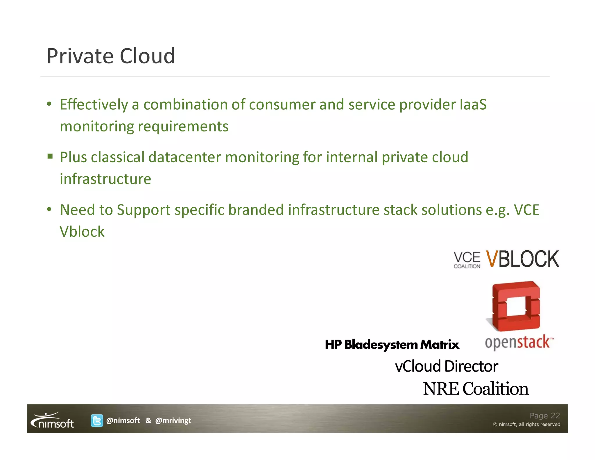 Private Cloud
• Effectively a combination of consumer and service provider IaaS
  monitoring requirements
 Plus classical datacenter monitoring for internal private cloud
 infrastructure
• Need to Support specific branded infrastructure stack solutions e.g. VCE
  Vblock




                                         HP Bladesystem Matrix
                                                    vCloud Director
                                                        NRE Coalition
                                                                                    Page 22
        @nimsoft & @mrivingt                                        © nimsoft, all rights reserved
 