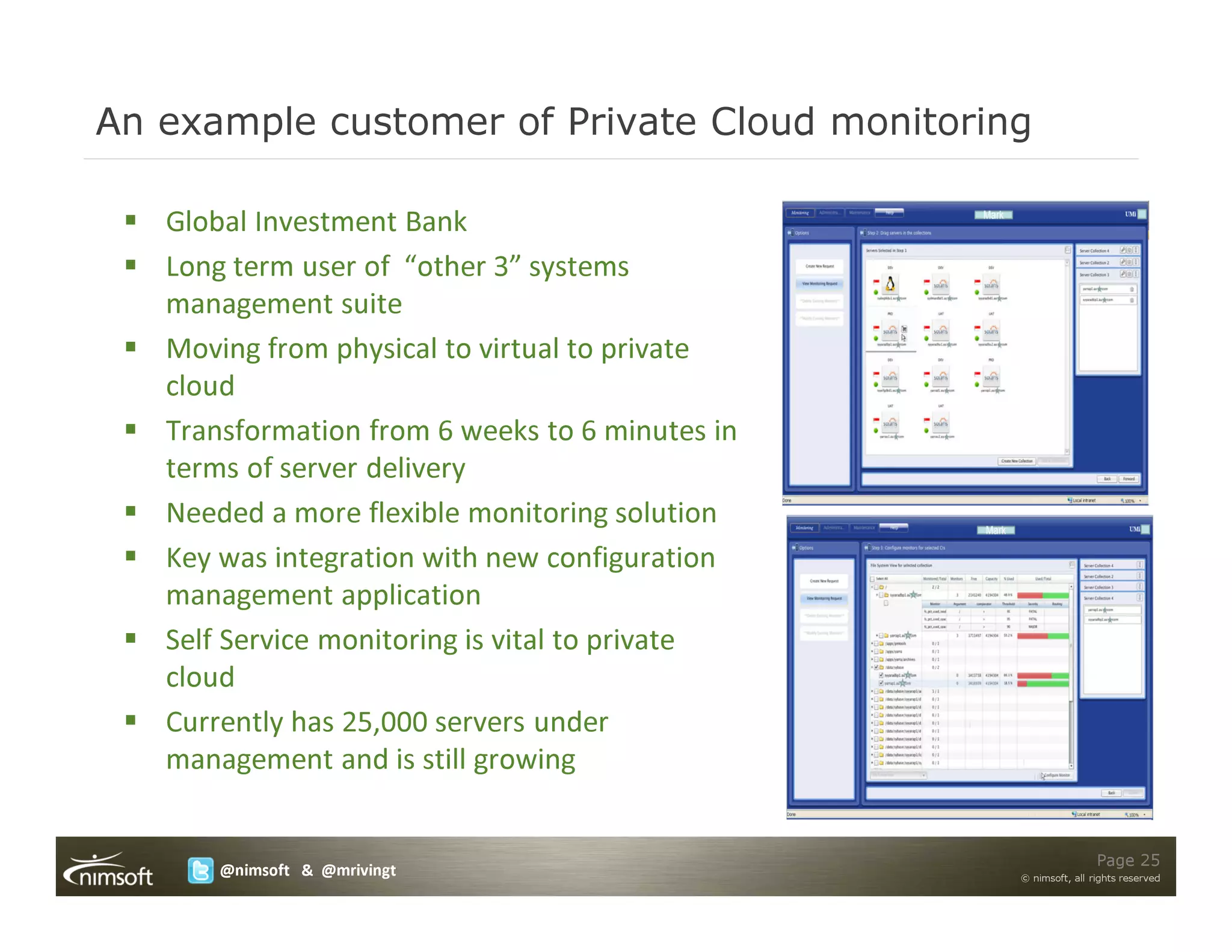 An example customer of Private Cloud monitoring

   Global Investment Bank
   Long term user of “other 3” systems
   management suite
   Moving from physical to virtual to private
   cloud
   Transformation from 6 weeks to 6 minutes in
   terms of server delivery
   Needed a more flexible monitoring solution
   Key was integration with new configuration
   management application
   Self Service monitoring is vital to private
   cloud
   Currently has 25,000 servers under
   management and is still growing


                                                                 Page 25
       @nimsoft & @mrivingt                      © nimsoft, all rights reserved
 