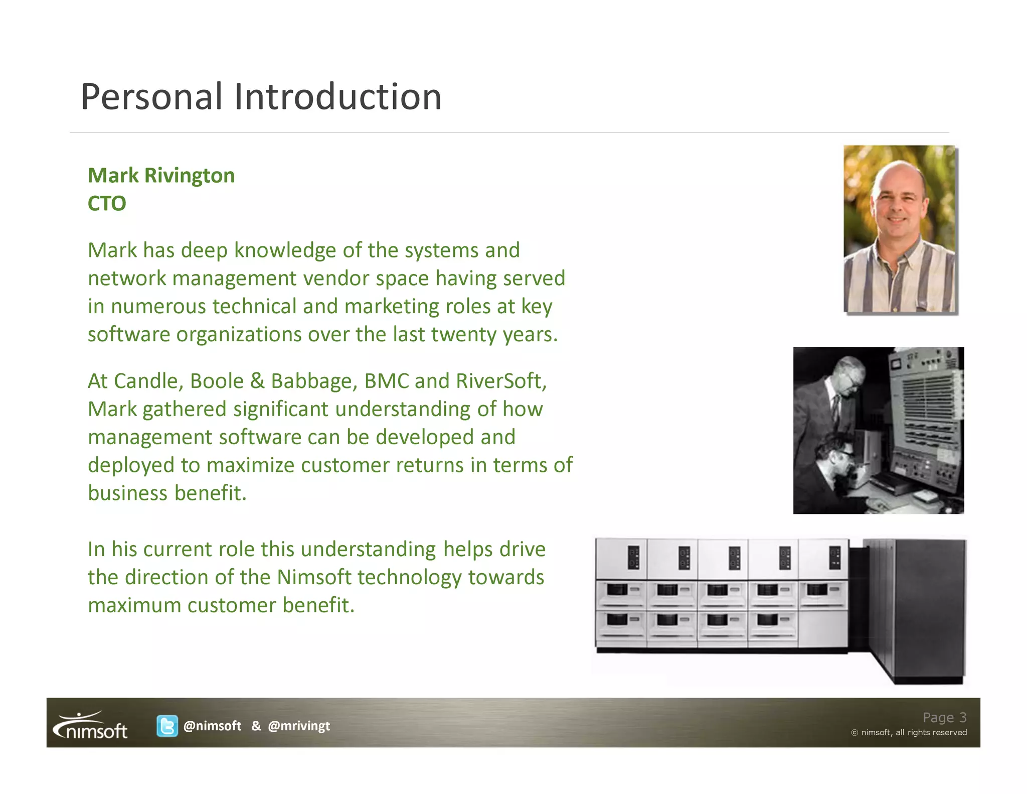 Personal Introduction
Mark Rivington
CTO
Mark has deep knowledge of the systems and
network management vendor space having served
in numerous technical and marketing roles at key
software organizations over the last twenty years.
At Candle, Boole & Babbage, BMC and RiverSoft,
Mark gathered significant understanding of how
management software can be developed and
deployed to maximize customer returns in terms of
business benefit.

In his current role this understanding helps drive
the direction of the Nimsoft technology towards
maximum customer benefit.



                                                                       Page 3
          @nimsoft & @mrivingt                       © nimsoft, all rights reserved
 