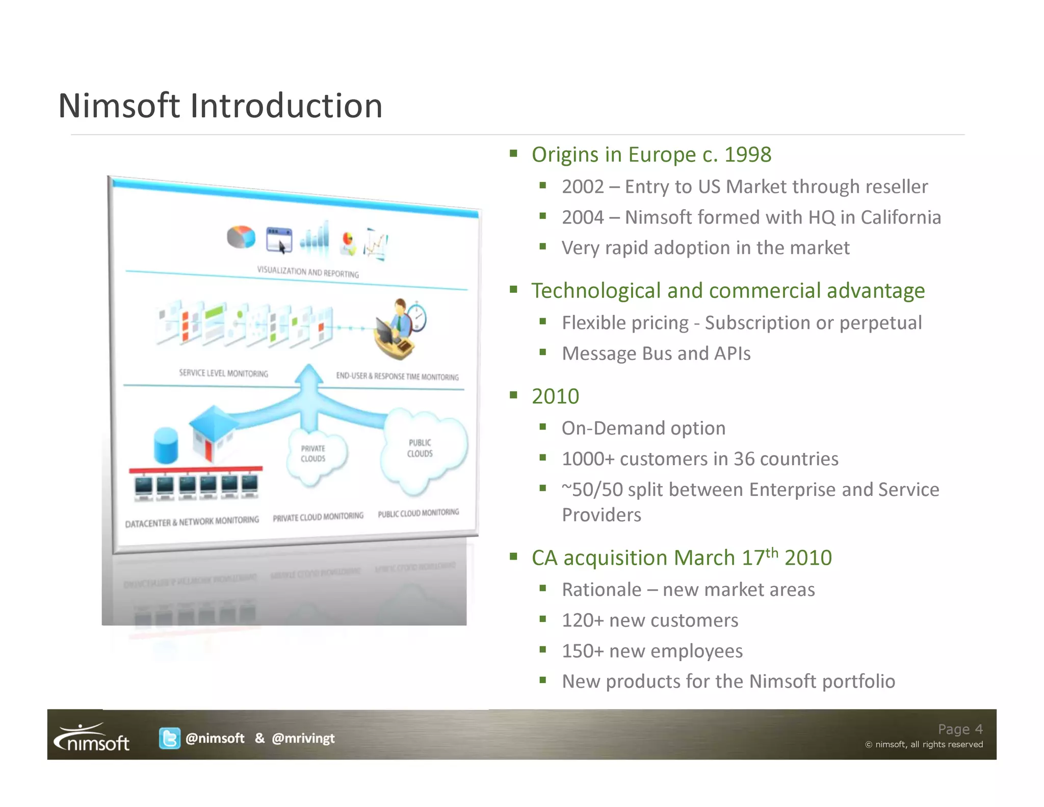 Nimsoft Introduction
                              Origins in Europe c. 1998
                                 2002 – Entry to US Market through reseller
                                 2004 – Nimsoft formed with HQ in California
                                 Very rapid adoption in the market

                              Technological and commercial advantage
                                 Flexible pricing - Subscription or perpetual
                                 Message Bus and APIs

                              2010
                                 On-Demand option
                                 1000+ customers in 36 countries
                                 ~50/50 split between Enterprise and Service
                                 Providers

                              CA acquisition March 17th 2010
                                 Rationale – new market areas
                                 120+ new customers
                                 150+ new employees
                                 New products for the Nimsoft portfolio

                                                                                       Page 4
       @nimsoft & @mrivingt                                          © nimsoft, all rights reserved
 