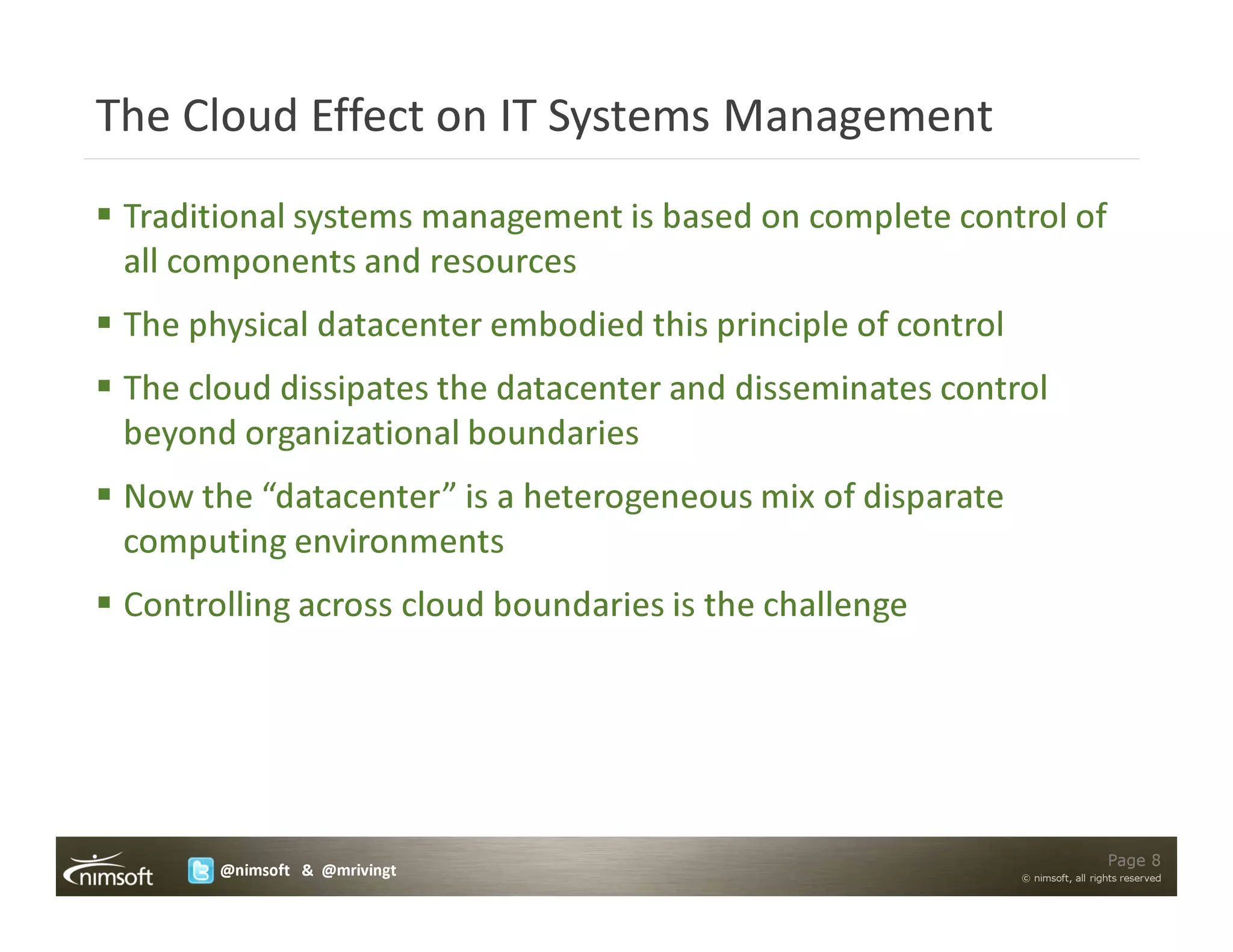 The Cloud Effect on IT Systems Management
 Traditional systems management is based on complete control of
 all components and resources
 The physical datacenter embodied this principle of control
 The cloud dissipates the datacenter and disseminates control
 beyond organizational boundaries
 Now the “datacenter” is a heterogeneous mix of disparate
 computing environments
 Controlling across cloud boundaries is the challenge




                                                                                Page 8
       @nimsoft & @mrivingt                                   © nimsoft, all rights reserved
 