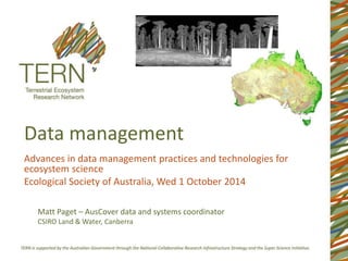 Data management 
Advances in data management practices and technologies for 
ecosystem science 
Ecological Society of Australia, Wed 1 October 2014 
Matt Paget – AusCover data and systems coordinator 
CSIRO Land & Water, Canberra 
 
