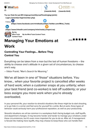 3/26/2018 Managing Your Emotions at Work - Career Development From MindTools.com
https://www.mindtools.com/pages/article/newCDV_41.htm 1/6
(/)
(/awards.html) (/awards.html)
Try our Club for just $1! (/signup/monthly/usd?trackingtag=jointr)
Login (/amember/loginmember.php)
Follow
(https://www.facebook.com/mindtools) (https://twitter.com/Mind_Tools)
(https://www.linkedin.com/company/mind-tools) (/import.rss)
(199)
By the
Mind Tools
Content Team
By the Mind Tools Content Team
Managing Your Emotions at
Work
Controlling Your Feelings... Before They
Control You
Everything can be taken from a man but the last of human freedoms – the
ability to choose one's attitude in a given set of circumstances, to choose
one's way.
– Viktor Frankl, "Man's Search for Meaning."
We've all been in one of "those" situations before. You
know... when your favorite project is cancelled after weeks
of hard work; when a customer snaps at you unfairly; when
your best friend (and co-worker) is laid off suddenly; or your
boss assigns you more work when you're already
overloaded.
In your personal life, your reaction to stressful situations like these might be to start shouting,
or to go hide in a corner and feel sorry for yourself for a while. But at work, these types of
behavior could seriously harm your professional reputation, as well as your productivity.
Stressful situations are all too common in a workplace that's facing budget cuts, staff layoffs,
and department changes. It may become harder and harder to manage your emotions under
these circumstances, but it's even more important for you to do so. After all, if management
is forced into making more layoffs, they may choose to keep those who can handle their

 