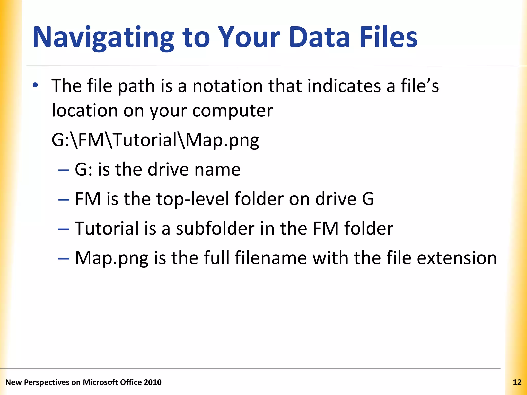 XPXPXPNavigating to Your Data Files
• The file path is a notation that indicates a file’s
location on your computer
G:FMTutorialMap.png
– G: is the drive name
– FM is the top-level folder on drive G
– Tutorial is a subfolder in the FM folder
– Map.png is the full filename with the file extension
New Perspectives on Microsoft Office 2010 12
 