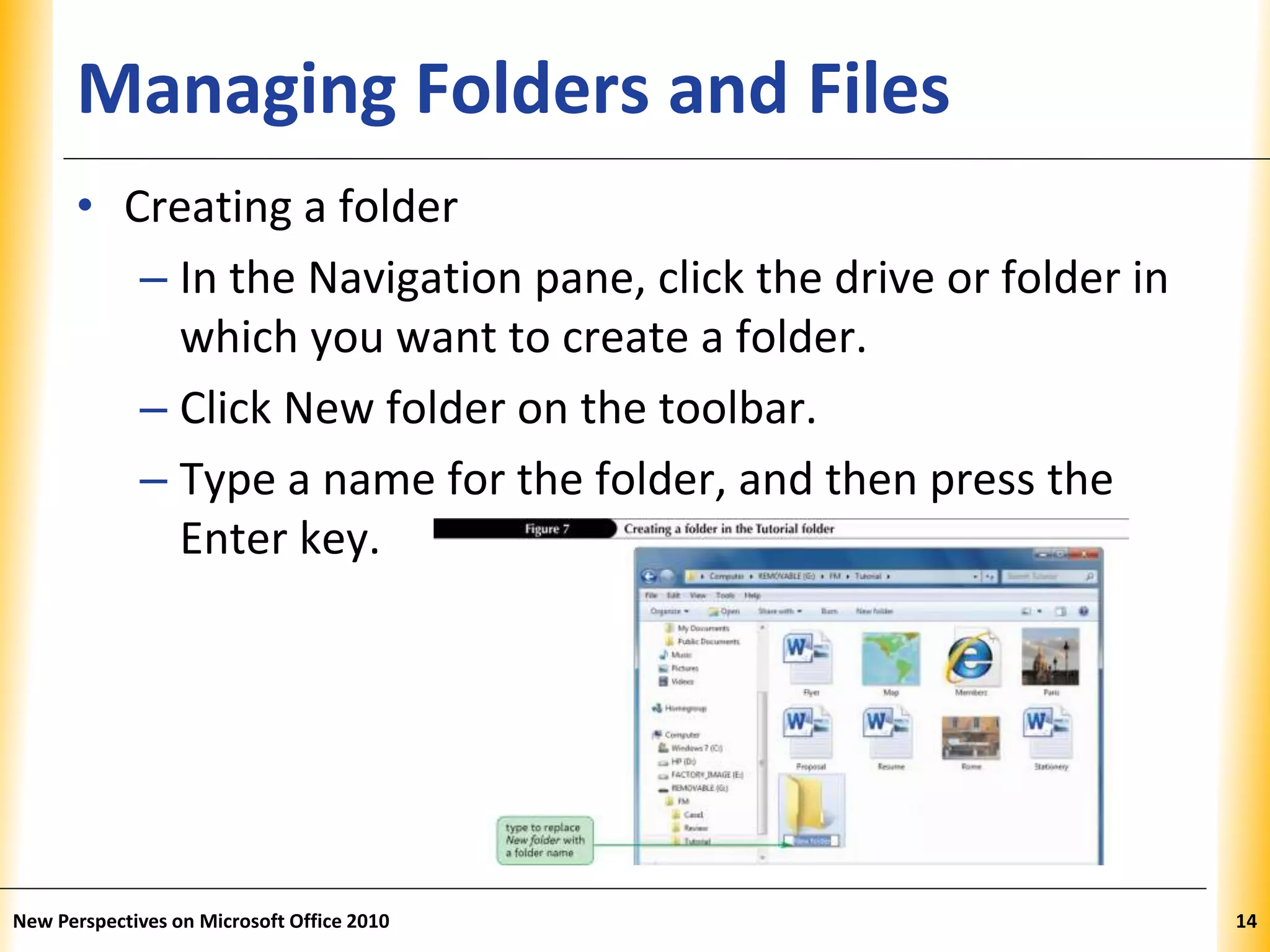 XPXPXPManaging Folders and Files
• Creating a folder
– In the Navigation pane, click the drive or folder in
which you want to create a folder.
– Click New folder on the toolbar.
– Type a name for the folder, and then press the
Enter key.
New Perspectives on Microsoft Office 2010 14
 