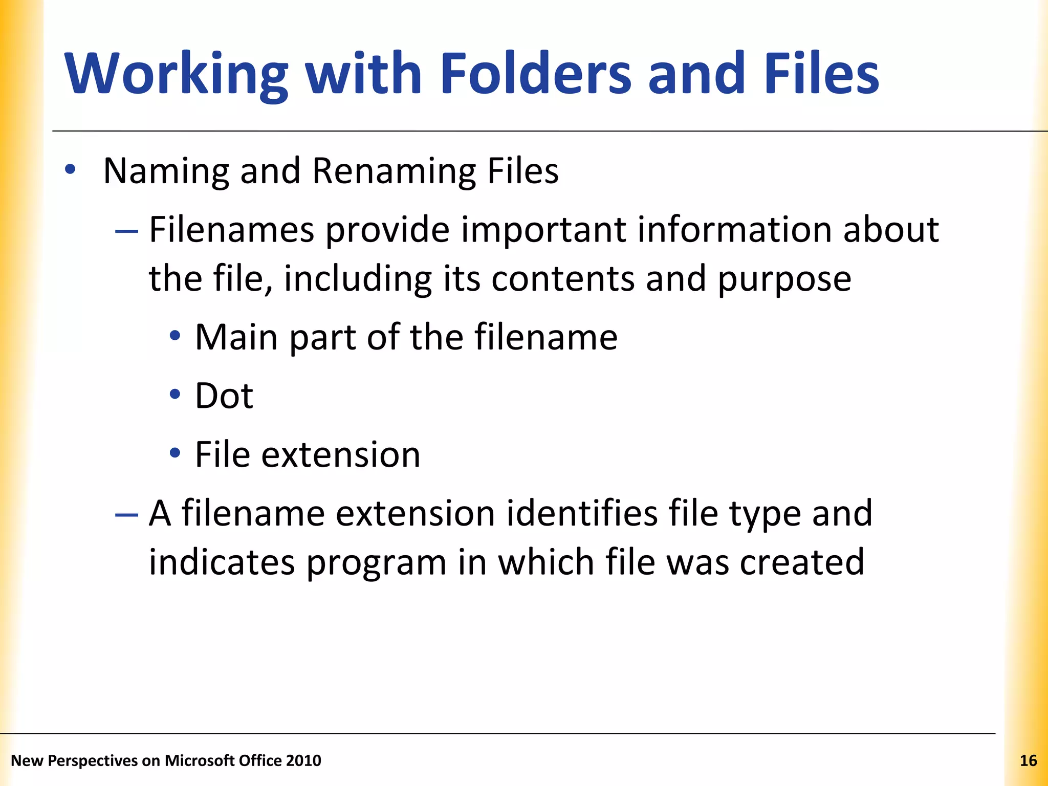 XPXPXPWorking with Folders and Files
• Naming and Renaming Files
– Filenames provide important information about
the file, including its contents and purpose
• Main part of the filename
• Dot
• File extension
– A filename extension identifies file type and
indicates program in which file was created
New Perspectives on Microsoft Office 2010 16
 