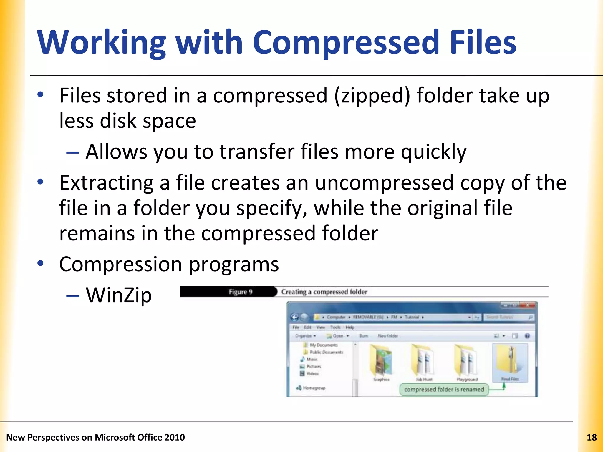 XPXPXPWorking with Compressed Files
• Files stored in a compressed (zipped) folder take up
less disk space
– Allows you to transfer files more quickly
• Extracting a file creates an uncompressed copy of the
file in a folder you specify, while the original file
remains in the compressed folder
• Compression programs
– WinZip
New Perspectives on Microsoft Office 2010 18
 