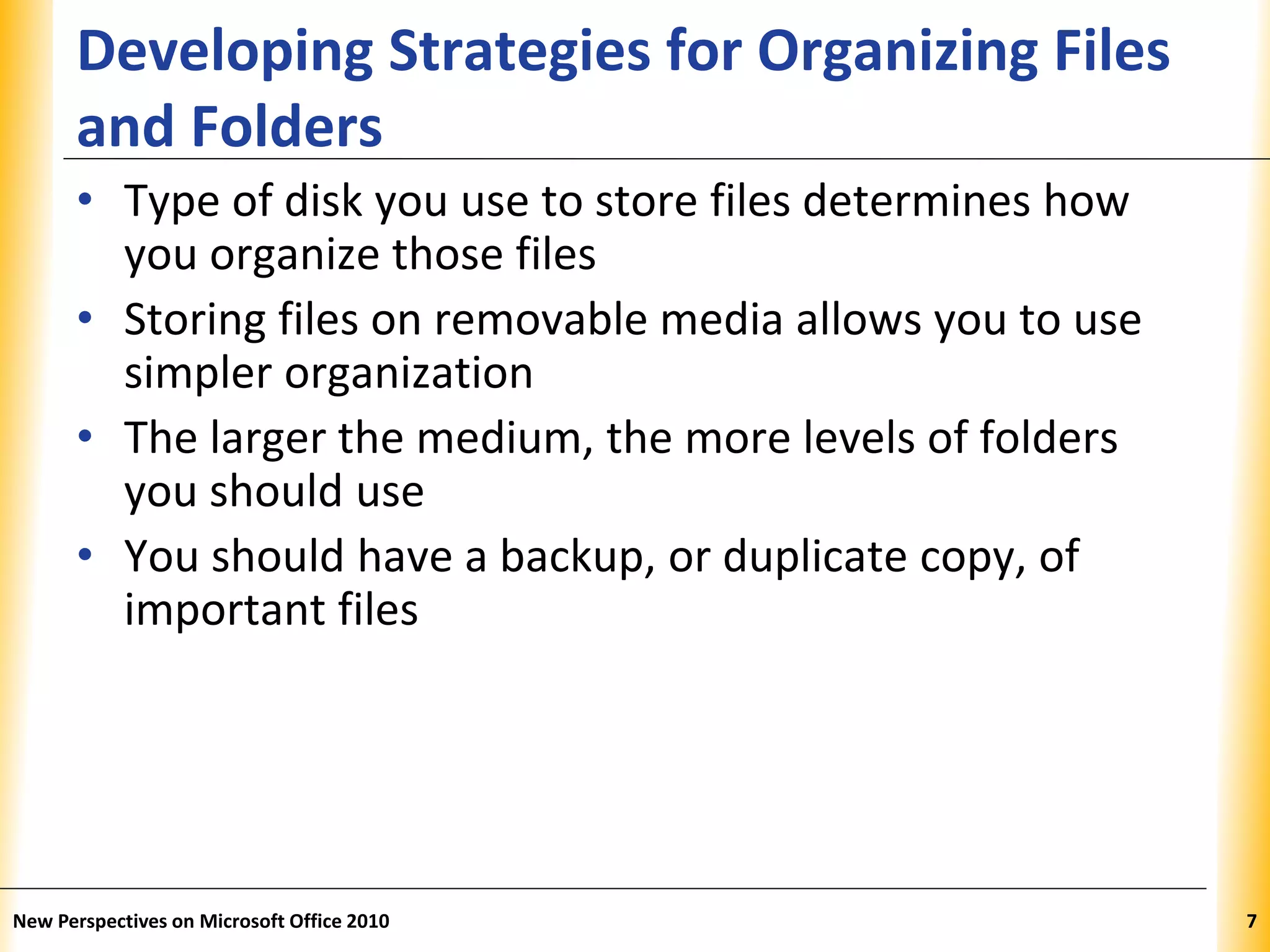XPXPXP
Developing Strategies for Organizing Files
and Folders
• Type of disk you use to store files determines how
you organize those files
• Storing files on removable media allows you to use
simpler organization
• The larger the medium, the more levels of folders
you should use
• You should have a backup, or duplicate copy, of
important files
New Perspectives on Microsoft Office 2010 7
 