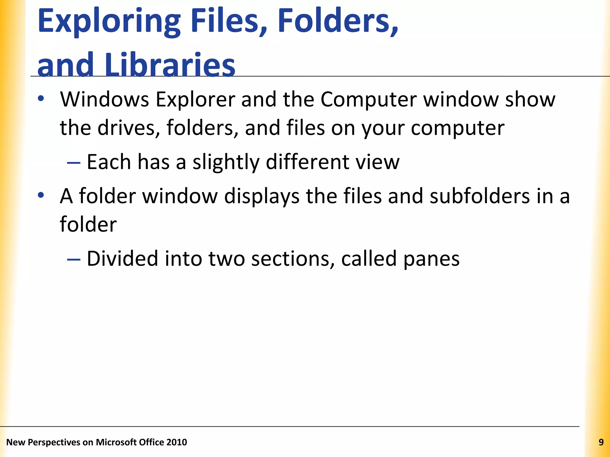 XPXPXP
Exploring Files, Folders,
and Libraries
• Windows Explorer and the Computer window show
the drives, folders, and files on your computer
– Each has a slightly different view
• A folder window displays the files and subfolders in a
folder
– Divided into two sections, called panes
New Perspectives on Microsoft Office 2010 9
 