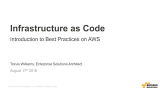 © 2015, Amazon Web Services, Inc. or its Affiliates. All rights reserved.
Travis Williams, Enterprise Solutions Architect
August 17th 2016
Infrastructure as Code
Introduction to Best Practices on AWS
 