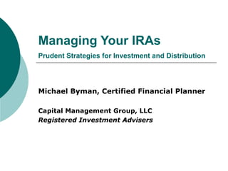Managing Your IRAs Prudent Strategies for Investment and Distribution Michael Byman, Certified Financial Planner Capital Management Group, LLC Registered Investment Advisers 