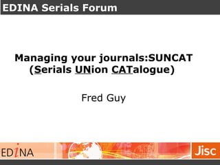 EDINA Serials Forum
Managing your journals:SUNCAT
(Serials UNion CATalogue)
Fred Guy
 