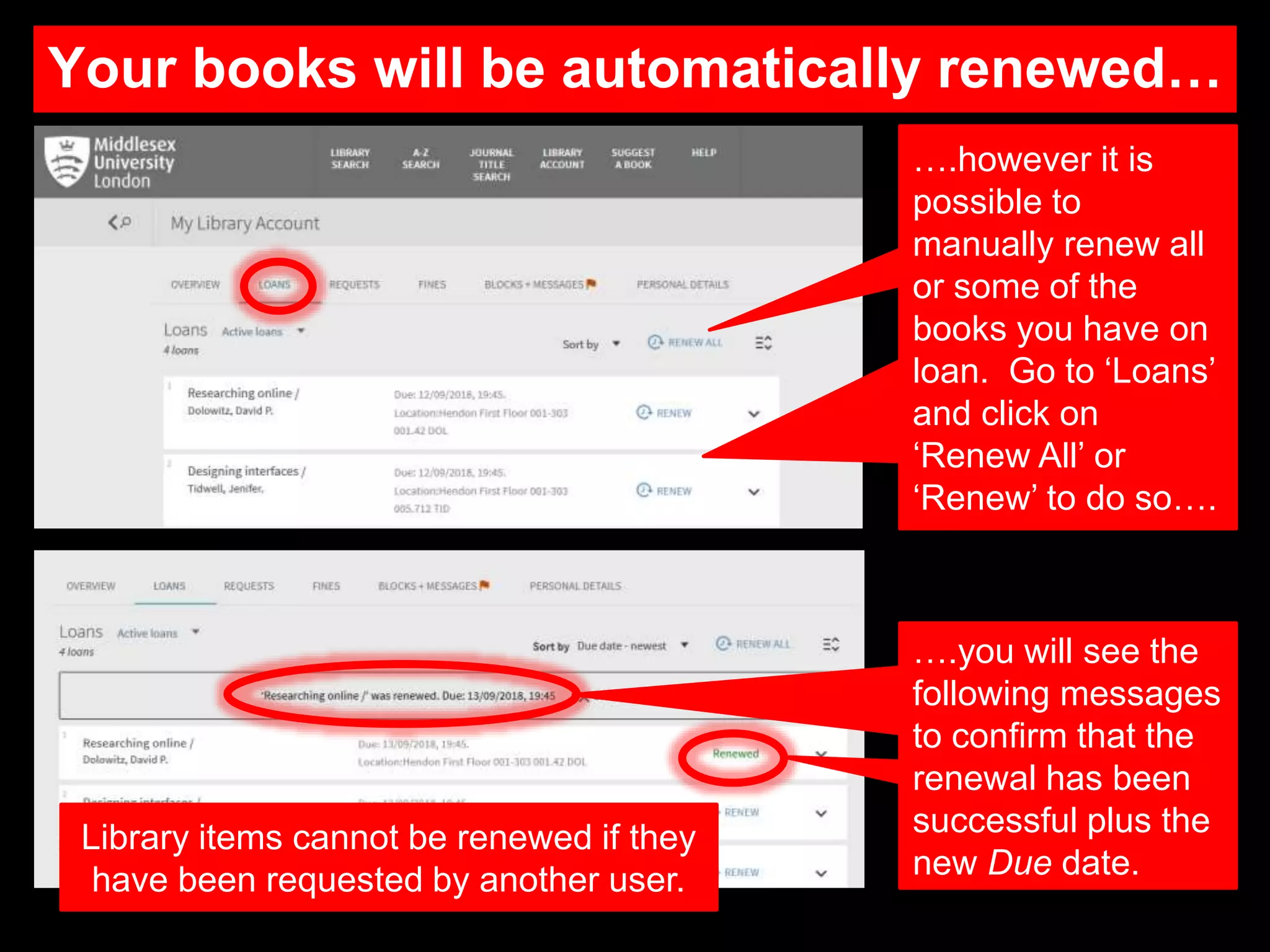 Your books will be automatically renewed…
….however it is
possible to
manually renew all
or some of the
books you have on
loan. Go to ‘Loans’
and click on
‘Renew All’ or
‘Renew’ to do so….
….you will see the
following messages
to confirm that the
renewal has been
successful plus the
new Due date.
Library items cannot be renewed if they
have been requested by another user.
 