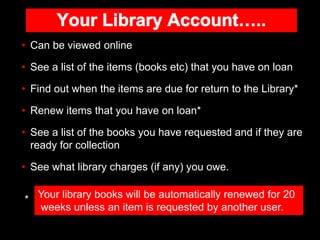 • Can be viewed online
• See a list of the items (books etc) that you have on loan
• Find out when the items are due for r...