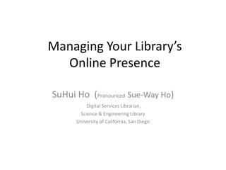 Managing Your Library’s
  Online Presence

SuHui Ho (Pronounced Sue-Way Ho)
          Digital Services Librarian,
       Science & Engineering Library
      University of California, San Diego
 