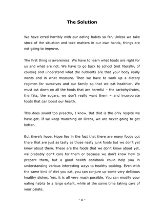 - 11 -
The Solution
We have erred horribly with our eating habits so far. Unless we take
stock of the situation and take matters in our own hands, things are
not going to improve.
The first thing is awareness. We have to learn what foods are right for
us and what are not. We have to go back to school (not literally, of
course) and understand what the nutrients are that your body really
wants and in what measure. Then we have to work up a dietary
regimen for ourselves and our family so that we eat healthier. We
must cut down on all the foods that are harmful – the carbohydrates,
the fats, the sugars, we don‟t really want them – and incorporate
foods that can boost our health.
This does sound too preachy, I know. But that is the only respite we
have got. If we keep munching on Oreos, we are never going to get
better.
But there‟s hope. Hope lies in the fact that there are many foods out
there that are just as tasty as those nasty junk foods but we don‟t yet
know about them. These are the foods that we don‟t know about yet,
we probably don‟t care for them or because we don‟t know how to
prepare them, but a good health cookbook could help you in
understanding various interesting ways to healthy cooking. Even with
the same kind of diet you eat, you can conjure up some very delicious
healthy dishes. Yes, it is all very much possible. You can modify your
eating habits to a large extent, while at the same time taking care of
your palate.
 