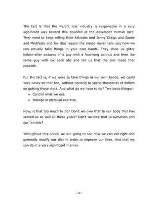 - 12 -
The fact is that the weight loss industry is responsible in a very
significant way toward this downfall of the developed human race.
They need to keep selling their Atkinses and Jenny Craigs and Zones
and Medifasts and for that reason the media never tells you how we
can actually take things in your own hands. They show us glitzy
before-after pictures of a guy with a foot-long pannus and then the
same guy with six pack abs and tell us that the diet made that
possible.
But the fact is, if we were to take things in our own hands, we could
very easily do that too, without needing to spend thousands of dollars
on getting those diets. And what do we have to do? Two basic things:-
 Control what we eat.
 Indulge in physical exercise.
Now, is that too much to do? Don‟t we owe that to our body that has
served us so well all these years? Don‟t we owe that to ourselves and
our families?
Throughout this eBook we are going to see how we can eat right and
generally modify our diet in order to improve our lives. And that we
can do in a very significant manner.
 