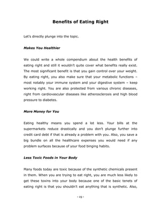 - 19 -
Benefits of Eating Right
Let‟s directly plunge into the topic.
Makes You Healthier
We could write a whole compendium about the health benefits of
eating right and still it wouldn‟t quite cover what benefits really exist.
The most significant benefit is that you gain control over your weight.
By eating right, you also make sure that your metabolic functions –
most notably your immune system and your digestive system – keep
working right. You are also protected from various chronic diseases,
right from cardiovascular diseases like atherosclerosis and high blood
pressure to diabetes.
More Money for You
Eating healthy means you spend a lot less. Your bills at the
supermarkets reduce drastically and you don‟t plunge further into
credit card debt if that is already a problem with you. Also, you save a
big bundle on all the healthcare expenses you would need if any
problem surfaces because of your food binging habits.
Less Toxic Foods in Your Body
Many foods today are toxic because of the synthetic chemicals present
in them. When you are trying to eat right, you are much less likely to
get these toxins into your body because one of the basic tenets of
eating right is that you shouldn‟t eat anything that is synthetic. Also,
 