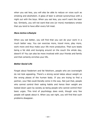 - 20 -
when you eat less, you will also be able to reduce on vices such as
smoking and alcoholism. A glass of beer is almost synonymous with a
night out with the boys. When you eat less, you won‟t want the beer
too. Similarly, you will not want that one (or more) mandatory smoke
that you tend to have after every full meal.
More Active Lifestyle
When you eat better, you will find that you can do your work in a
much better way. You can exercise more, travel more, play more,
work more and thus make your life more productive. That sure beats
being a fat slob and lounging around on the couch the whole day,
doesn‟t it? You can also be more involved with your friends and family
and that certainly enriches your life.
Better Social Life
Forget about feederism and fat fetishism, people who are overweight
do not look appealing. There‟s a strong social taboo about weight on
the wrong places of the human body. If you are trying to find a
partner, your flab could literally come in the way. Not just that, people
who cannot control their eating habits and hence their weight are
looked down upon by society as being people who cannot control their
basic urges. This kind of psychology does exist, though very few
people will speak about it. When you eat right, you will find that such
problems disappear.
 