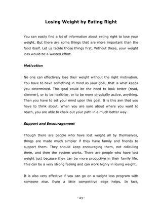 - 23 -
Losing Weight by Eating Right
You can easily find a lot of information about eating right to lose your
weight. But there are some things that are more important than the
food itself. Let us tackle those things first. Without these, your weight
loss would be a wasted effort.
Motivation
No one can effectively lose their weight without the right motivation.
You have to have something in mind as your goal; that is what keeps
you determined. This goal could be the need to look better (read,
slimmer), or to be healthier, or to be more physically active, anything.
Then you have to set your mind upon this goal. It is this aim that you
have to think about. When you are sure about where you want to
reach, you are able to chalk out your path in a much better way.
Support and Encouragement
Though there are people who have lost weight all by themselves,
things are made much simpler if they have family and friends to
support them. They should keep encouraging them, not ridiculing
them, and then the system works. There are people who have lost
weight just because they can be more productive in their family life.
This can be a very strong feeling and can work highly in losing weight.
It is also very effective if you can go on a weight loss program with
someone else. Even a little competitive edge helps. In fact,
 