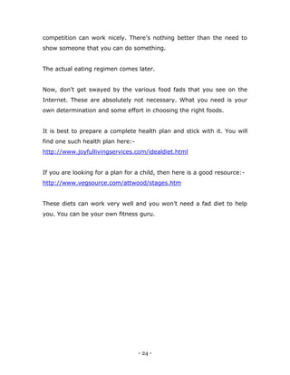- 24 -
competition can work nicely. There‟s nothing better than the need to
show someone that you can do something.
The actual eating regimen comes later.
Now, don‟t get swayed by the various food fads that you see on the
Internet. These are absolutely not necessary. What you need is your
own determination and some effort in choosing the right foods.
It is best to prepare a complete health plan and stick with it. You will
find one such health plan here:-
http://www.joyfullivingservices.com/idealdiet.html
If you are looking for a plan for a child, then here is a good resource:-
http://www.vegsource.com/attwood/stages.htm
These diets can work very well and you won‟t need a fad diet to help
you. You can be your own fitness guru.
 