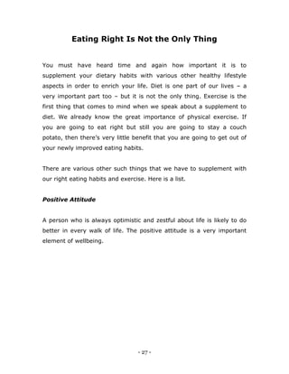 - 27 -
Eating Right Is Not the Only Thing
You must have heard time and again how important it is to
supplement your dietary habits with various other healthy lifestyle
aspects in order to enrich your life. Diet is one part of our lives – a
very important part too – but it is not the only thing. Exercise is the
first thing that comes to mind when we speak about a supplement to
diet. We already know the great importance of physical exercise. If
you are going to eat right but still you are going to stay a couch
potato, then there‟s very little benefit that you are going to get out of
your newly improved eating habits.
There are various other such things that we have to supplement with
our right eating habits and exercise. Here is a list.
Positive Attitude
A person who is always optimistic and zestful about life is likely to do
better in every walk of life. The positive attitude is a very important
element of wellbeing.
 