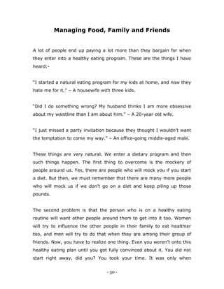 - 30 -
Managing Food, Family and Friends
A lot of people end up paying a lot more than they bargain for when
they enter into a healthy eating program. These are the things I have
heard:-
“I started a natural eating program for my kids at home, and now they
hate me for it.” – A housewife with three kids.
“Did I do something wrong? My husband thinks I am more obsessive
about my waistline than I am about him.” – A 20-year old wife.
“I just missed a party invitation because they thought I wouldn‟t want
the temptation to come my way.” – An office-going middle-aged male.
These things are very natural. We enter a dietary program and then
such things happen. The first thing to overcome is the mockery of
people around us. Yes, there are people who will mock you if you start
a diet. But then, we must remember that there are many more people
who will mock us if we don‟t go on a diet and keep piling up those
pounds.
The second problem is that the person who is on a healthy eating
routine will want other people around them to get into it too. Women
will try to influence the other people in their family to eat healthier
too, and men will try to do that when they are among their group of
friends. Now, you have to realize one thing. Even you weren‟t onto this
healthy eating plan until you got fully convinced about it. You did not
start right away, did you? You took your time. It was only when
 