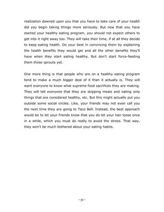 - 31 -
realization dawned upon you that you have to take care of your health
did you begin taking things more seriously. But now that you have
started your healthy eating program, you should not expect others to
get into it right away too. They will take their time, if at all they decide
to keep eating health. Do your best in convincing them by explaining
the health benefits they would get and all the other benefits they‟ll
have when they start eating healthy. But don‟t start force-feeding
them those sprouts yet.
One more thing is that people who are on a healthy eating program
tend to make a much bigger deal of it than it actually is. They will
want everyone to know what supreme food sacrifices they are making.
They will tell everyone that they are skipping meals and eating only
things that are considered healthy, etc. But this might actually put you
outside some social circles. Like, your friends may not even call you
the next time they are going to Taco Bell. Instead, the best approach
would be to let your friends know that you do let your hair loose once
in a while, which you must do really to avoid the stress. That way,
they won‟t be much bothered about your eating habits.
 