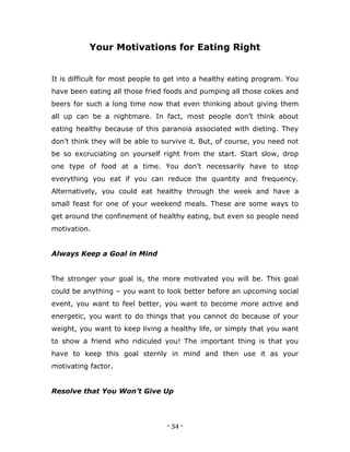 - 34 -
Your Motivations for Eating Right
It is difficult for most people to get into a healthy eating program. You
have been eating all those fried foods and pumping all those cokes and
beers for such a long time now that even thinking about giving them
all up can be a nightmare. In fact, most people don‟t think about
eating healthy because of this paranoia associated with dieting. They
don‟t think they will be able to survive it. But, of course, you need not
be so excruciating on yourself right from the start. Start slow, drop
one type of food at a time. You don‟t necessarily have to stop
everything you eat if you can reduce the quantity and frequency.
Alternatively, you could eat healthy through the week and have a
small feast for one of your weekend meals. These are some ways to
get around the confinement of healthy eating, but even so people need
motivation.
Always Keep a Goal in Mind
The stronger your goal is, the more motivated you will be. This goal
could be anything – you want to look better before an upcoming social
event, you want to feel better, you want to become more active and
energetic, you want to do things that you cannot do because of your
weight, you want to keep living a healthy life, or simply that you want
to show a friend who ridiculed you! The important thing is that you
have to keep this goal sternly in mind and then use it as your
motivating factor.
Resolve that You Won’t Give Up
 