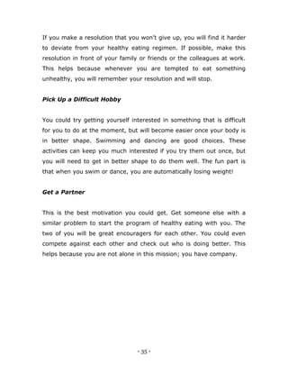 - 35 -
If you make a resolution that you won‟t give up, you will find it harder
to deviate from your healthy eating regimen. If possible, make this
resolution in front of your family or friends or the colleagues at work.
This helps because whenever you are tempted to eat something
unhealthy, you will remember your resolution and will stop.
Pick Up a Difficult Hobby
You could try getting yourself interested in something that is difficult
for you to do at the moment, but will become easier once your body is
in better shape. Swimming and dancing are good choices. These
activities can keep you much interested if you try them out once, but
you will need to get in better shape to do them well. The fun part is
that when you swim or dance, you are automatically losing weight!
Get a Partner
This is the best motivation you could get. Get someone else with a
similar problem to start the program of healthy eating with you. The
two of you will be great encouragers for each other. You could even
compete against each other and check out who is doing better. This
helps because you are not alone in this mission; you have company.
 