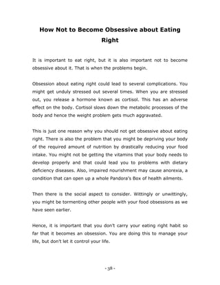 - 38 -
How Not to Become Obsessive about Eating
Right
It is important to eat right, but it is also important not to become
obsessive about it. That is when the problems begin.
Obsession about eating right could lead to several complications. You
might get unduly stressed out several times. When you are stressed
out, you release a hormone known as cortisol. This has an adverse
effect on the body. Cortisol slows down the metabolic processes of the
body and hence the weight problem gets much aggravated.
This is just one reason why you should not get obsessive about eating
right. There is also the problem that you might be depriving your body
of the required amount of nutrition by drastically reducing your food
intake. You might not be getting the vitamins that your body needs to
develop properly and that could lead you to problems with dietary
deficiency diseases. Also, impaired nourishment may cause anorexia, a
condition that can open up a whole Pandora‟s Box of health ailments.
Then there is the social aspect to consider. Wittingly or unwittingly,
you might be tormenting other people with your food obsessions as we
have seen earlier.
Hence, it is important that you don‟t carry your eating right habit so
far that it becomes an obsession. You are doing this to manage your
life, but don‟t let it control your life.
 