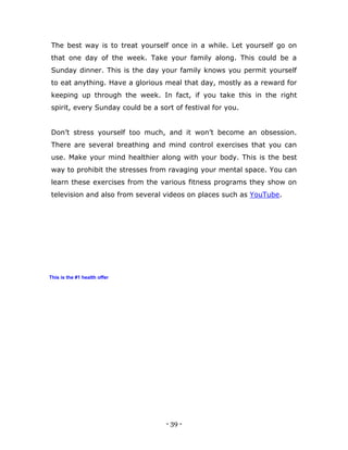 - 39 -
The best way is to treat yourself once in a while. Let yourself go on
that one day of the week. Take your family along. This could be a
Sunday dinner. This is the day your family knows you permit yourself
to eat anything. Have a glorious meal that day, mostly as a reward for
keeping up through the week. In fact, if you take this in the right
spirit, every Sunday could be a sort of festival for you.
Don‟t stress yourself too much, and it won‟t become an obsession.
There are several breathing and mind control exercises that you can
use. Make your mind healthier along with your body. This is the best
way to prohibit the stresses from ravaging your mental space. You can
learn these exercises from the various fitness programs they show on
television and also from several videos on places such as YouTube.
This is the #1 health offer
 