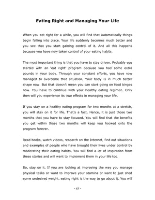 - 42 -
Eating Right and Managing Your Life
When you eat right for a while, you will find that automatically things
begin falling into place. Your life suddenly becomes much better and
you see that you start gaining control of it. And all this happens
because you have now taken control of your eating habits.
The most important thing is that you have to stay driven. Probably you
started with an „eat right‟ program because you had some extra
pounds in your body. Through your constant efforts, you have now
managed to overcome that situation. Your body is in much better
shape now. But that doesn‟t mean you can start going on food binges
now. You have to continue with your healthy eating regimen. Only
then will you experience its true effects in managing your life.
If you stay on a healthy eating program for two months at a stretch,
you will stay on it for life. That‟s a fact. Hence, it is just those two
months that you have to stay focused. You will find that the benefits
you get within those two months will keep you hooked onto the
program forever.
Read books, watch videos, research on the Internet, find out situations
and examples of people who have brought their lives under control by
moderating their eating habits. You will find a lot of inspiration from
these stories and will want to implement them in your life too.
So, stay on it. If you are looking at improving the way you manage
physical tasks or want to improve your stamina or want to just shed
some undesired weight, eating right is the way to go about it. You will
 