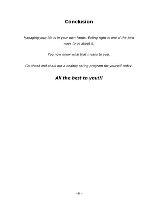 - 44 -
Conclusion
Managing your life is in your own hands. Eating right is one of the best
ways to go about it.
You now know what that means to you.
Go ahead and chalk out a healthy eating program for yourself today.
All the best to you!!!
 