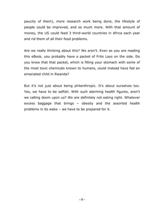 - 8 -
paucity of them), more research work being done, the lifestyle of
people could be improved, and so much more. With that amount of
money, the US could feed 3 third-world countries in Africa each year
and rid them of all their food problems.
Are we really thinking about this? We aren‟t. Even as you are reading
this eBook, you probably have a packet of Frito Lays on the side. Do
you know that that packet, which is filling your stomach with some of
the most toxic chemicals known to humans, could instead have fed an
emaciated child in Rwanda?
But it‟s not just about being philanthropic. It‟s about ourselves too.
Yes, we have to be selfish. With such alarming health figures, aren‟t
we calling doom upon us? We are definitely not eating right. Whatever
excess baggage that brings – obesity and the assorted health
problems in its wake – we have to be prepared for it.
 