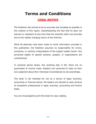 - 2 -
Terms and Conditions
LEGAL NOTICE
The Publisher has strived to be as accurate and complete as possible in
the creation of this report, notwithstanding the fact that he does not
warrant or represent at any time that the contents within are accurate
due to the rapidly changing nature of the Internet.
While all attempts have been made to verify information provided in
this publication, the Publisher assumes no responsibility for errors,
omissions, or contrary interpretation of the subject matter herein. Any
perceived slights of specific persons, peoples, or organizations are
unintentional.
In practical advice books, like anything else in life, there are no
guarantees of income made. Readers are cautioned to reply on their
own judgment about their individual circumstances to act accordingly.
This book is not intended for use as a source of legal, business,
accounting or financial advice. All readers are advised to seek services
of competent professionals in legal, business, accounting and finance
fields.
You are encouraged to print this book for easy reading.
 