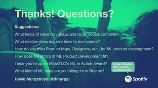 Thanks! Questions?
David Murgatroyd (@dmurga)
Suggestions:
What kinds of ways can global and local models combine?
What relation does org size have to tool source?
How do you train Product Mgrs, Designers, etc., for ML product development?
How does the ethics of ML Product Development fit?
I hear you’re up for MassTLC’s ML in Action Award?
What kind of ML roles are you hiring for in Boston?
Hiring in Boston,
NYC, London,
and Stockholm!
 