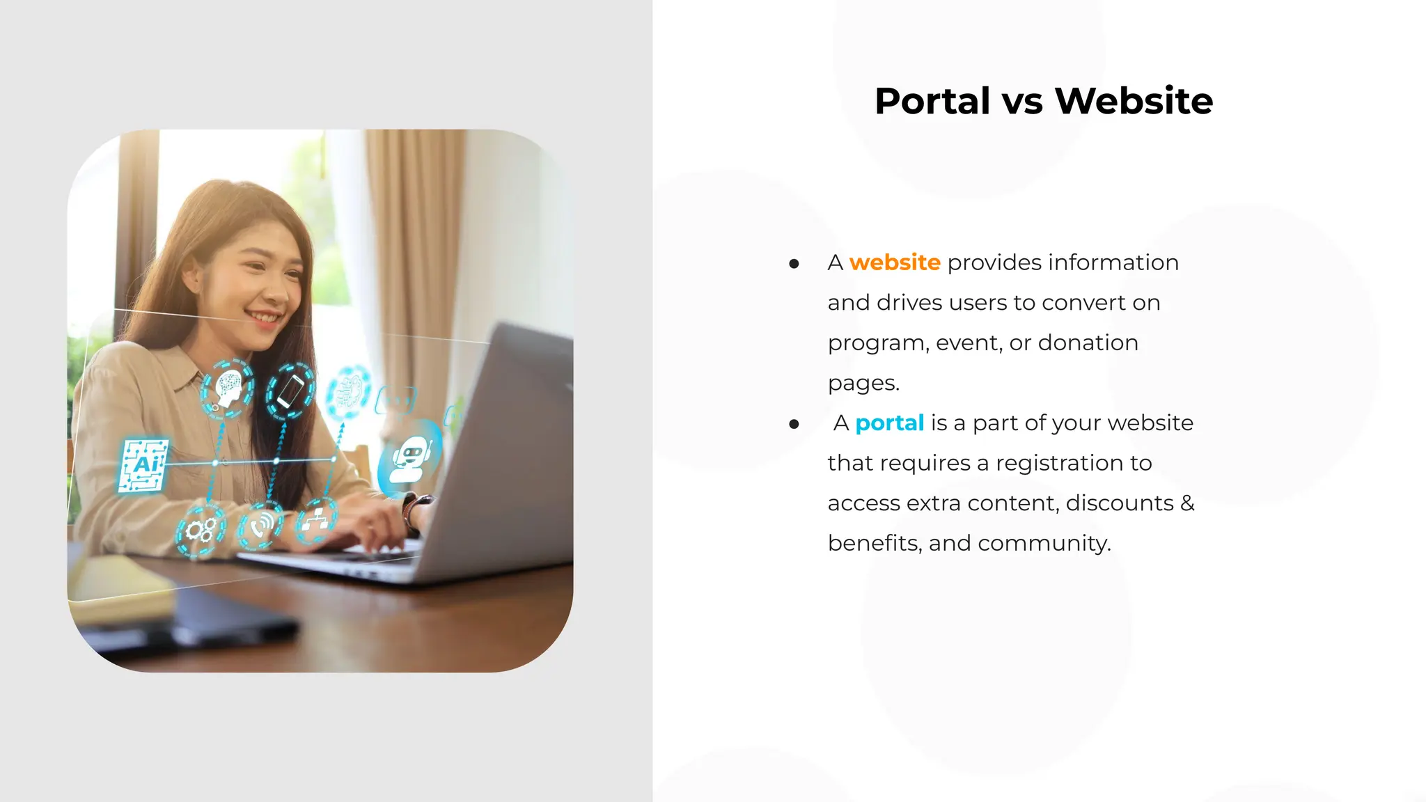 Portal vs Website
● A website provides information
and drives users to convert on
program, event, or donation
pages.
● A portal is a part of your website
that requires a registration to
access extra content, discounts &
beneﬁts, and community.
 