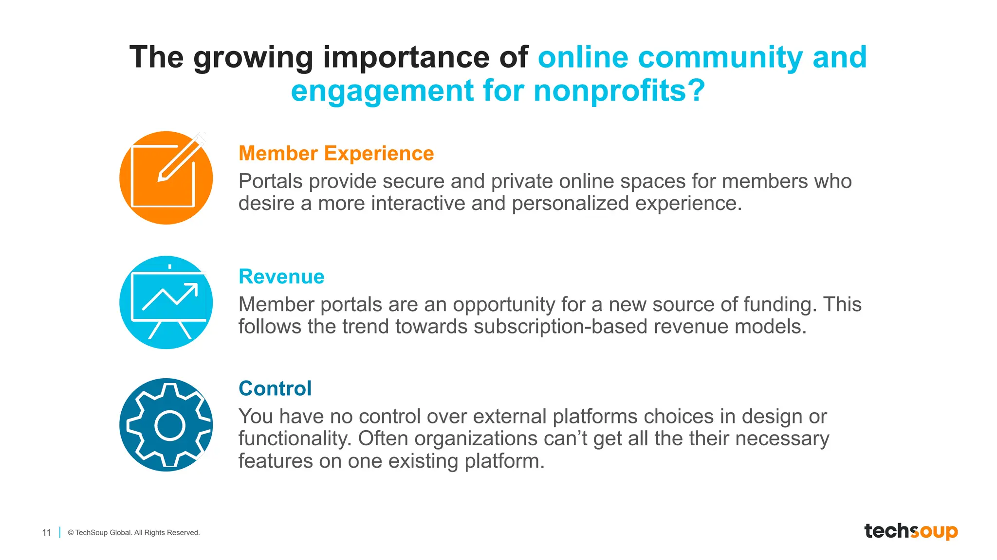 11 © TechSoup Global. All Rights Reserved.
Member Experience
Portals provide secure and private online spaces for members who
desire a more interactive and personalized experience.
Revenue
Member portals are an opportunity for a new source of funding. This
follows the trend towards subscription-based revenue models.
Control
You have no control over external platforms choices in design or
functionality. Often organizations can’t get all the their necessary
features on one existing platform.
The growing importance of online community and
engagement for nonprofits?
 