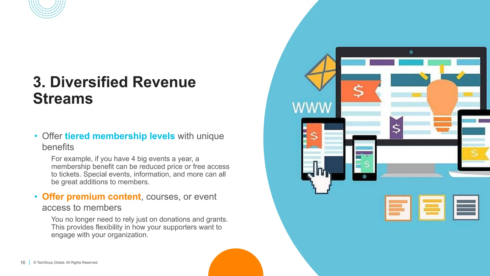 16 © TechSoup Global. All Rights Reserved.
3. Diversified Revenue
Streams
• Offer tiered membership levels with unique
benefits
For example, if you have 4 big events a year, a
membership benefit can be reduced price or free access
to tickets. Special events, information, and more can all
be great additions to members.
• Offer premium content, courses, or event
access to members
You no longer need to rely just on donations and grants.
This provides flexibility in how your supporters want to
engage with your organization.
 