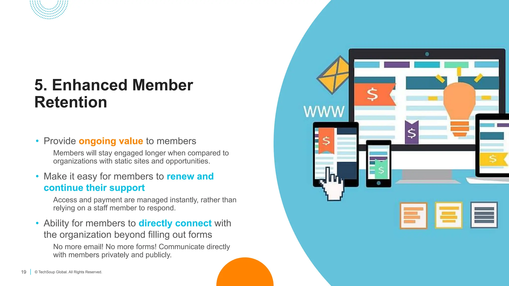 19 © TechSoup Global. All Rights Reserved.
5. Enhanced Member
Retention
• Provide ongoing value to members
Members will stay engaged longer when compared to
organizations with static sites and opportunities.
• Make it easy for members to renew and
continue their support
Access and payment are managed instantly, rather than
relying on a staff member to respond.
• Ability for members to directly connect with
the organization beyond filling out forms
No more email! No more forms! Communicate directly
with members privately and publicly.
 