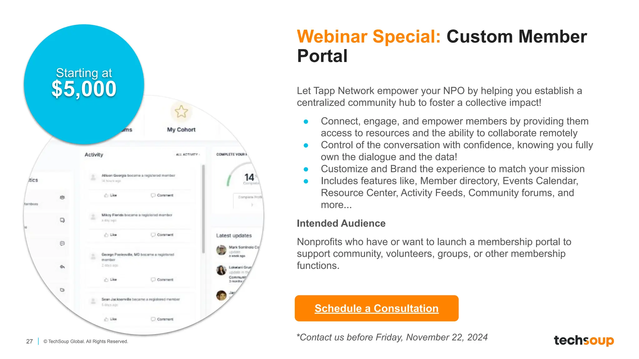 27 © TechSoup Global. All Rights Reserved.
Webinar Special: Custom Member
Portal
Let Tapp Network empower your NPO by helping you establish a
centralized community hub to foster a collective impact!
● Connect, engage, and empower members by providing them
access to resources and the ability to collaborate remotely
● Control of the conversation with confidence, knowing you fully
own the dialogue and the data!
● Customize and Brand the experience to match your mission
● Includes features like, Member directory, Events Calendar,
Resource Center, Activity Feeds, Community forums, and
more...
Intended Audience
Nonprofits who have or want to launch a membership portal to
support community, volunteers, groups, or other membership
functions.
Starting at
$5,000
Schedule a Consultation
*Contact us before Friday, November 22, 2024
 